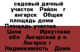 садовый дачный участок › Район ­ г ангарск › Общая площадь дома ­ 33 › Площадь участка ­ 673 › Цена ­ 400 - Иркутская обл., Ангарский р-н, Ангарск г. Недвижимость » Дома, коттеджи, дачи продажа   
